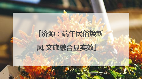 济源：端午民俗焕新风 文旅融合显实效