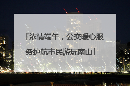 浓情端午，公交暖心服务护航市民游玩南山