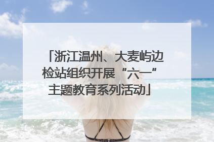 浙江温州、大麦屿边检站组织开展“六一”主题教育系列活动