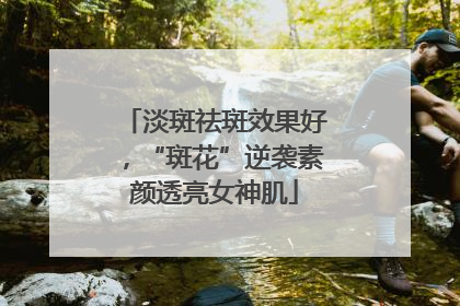 淡斑祛斑效果好，“斑花”逆袭素颜透亮女神肌