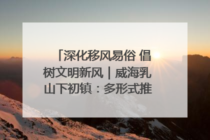 深化移风易俗 倡树文明新风｜威海乳山下初镇：多形式推进移风易俗 共筑文明和谐新风尚