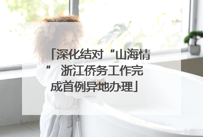 深化结对“山海情” 浙江侨务工作完成首例异地办理
