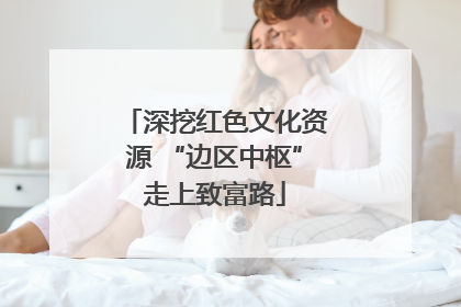 深挖红色文化资源 “边区中枢”走上致富路