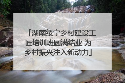 湖南绥宁乡村建设工匠培训班圆满结业 为乡村振兴注入新动力