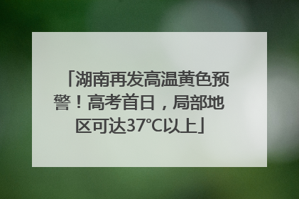 湖南再发高温黄色预警！高考首日，局部地区可达37℃以上