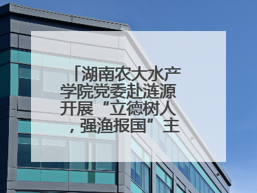 湖南农大水产学院党委赴涟源开展“立德树人，强渔报国”主题党建活动