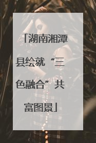 湖南湘潭县绘就“三色融合”共富图景