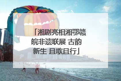 湘剧亮相湘鄂赣皖非遗联展 古韵新生 且歌且行