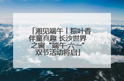 湘见端午丨粽叶香伴童真趣 长沙世界之窗“端午·六一”双节活动将启