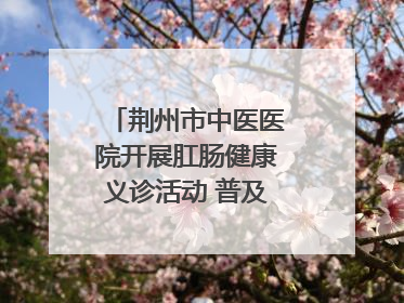 荆州市中医医院开展肛肠健康义诊活动 普及“三早”理念 传递健康生活