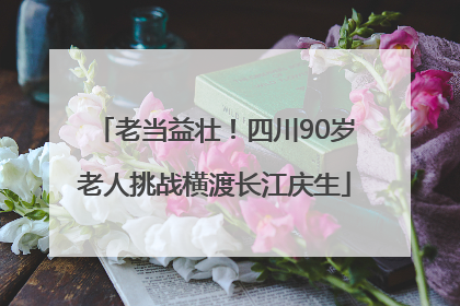 老当益壮！四川90岁老人挑战横渡长江庆生
