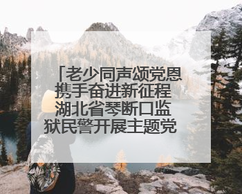 老少同声颂党恩 携手奋进新征程 湖北省琴断口监狱民警开展主题党日活动