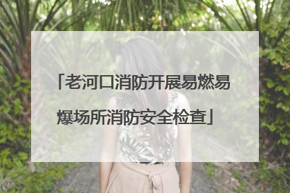 老河口消防开展易燃易爆场所消防安全检查
