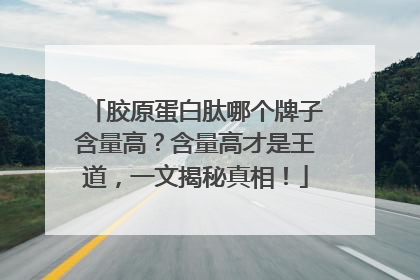 胶原蛋白肽哪个牌子含量高？含量高才是王道，一文揭秘真相！