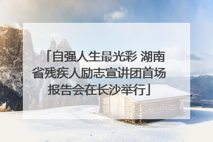 自强人生最光彩 湖南省残疾人励志宣讲团首场报告会在长沙举行