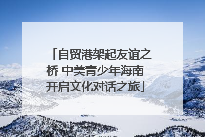 自贸港架起友谊之桥 中美青少年海南开启文化对话之旅