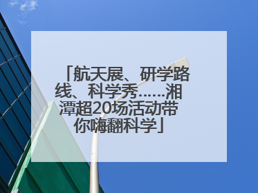 航天展、研学路线、科学秀……湘潭超20场活动带你嗨翻科学