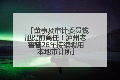 董事及审计委员钱旭提前离任！泸州老窖曾26年持续聘用本地审计所