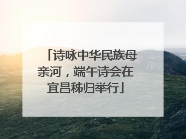 诗咏中华民族母亲河，端午诗会在宜昌秭归举行
