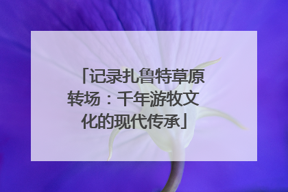 记录扎鲁特草原转场：千年游牧文化的现代传承