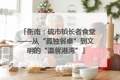 衡南：硫市镇长者食堂——从“孤独餐桌”到文明的“温馨港湾”