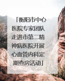 衡阳市中心医院专家团队走进市第二精神病医院开展心血管内科定期查房活动