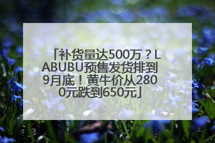 补货量达500万？LABUBU预售发货排到9月底！黄牛价从2800元跌到650元