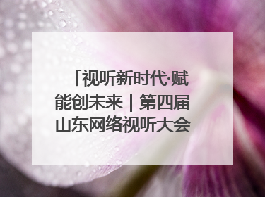 视听新时代·赋能创未来｜第四届山东网络视听大会在烟台举办
