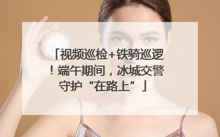 视频巡检+铁骑巡逻！端午期间，冰城交警守护“在路上”