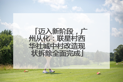 迈入新阶段，广州从化：联星村西华社城中村改造现状拆除全面完成