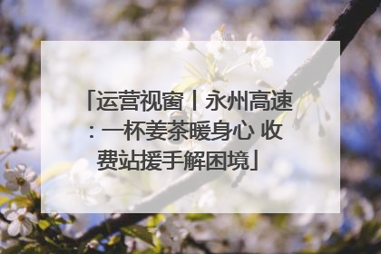 运营视窗丨永州高速：一杯姜茶暖身心 收费站援手解困境
