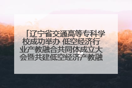 辽宁省交通高等专科学校成功举办 低空经济行业产教融合共同体成立大会暨共建低空经济产教融合新生态论坛