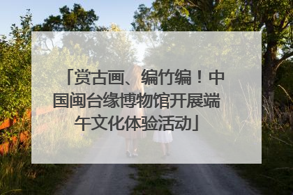 赏古画、编竹编！中国闽台缘博物馆开展端午文化体验活动
