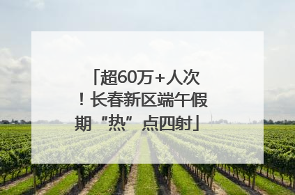 超60万+人次！长春新区端午假期“热”点四射