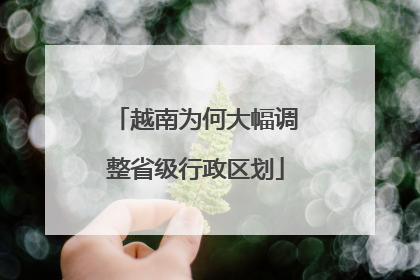 越南为何大幅调整省级行政区划