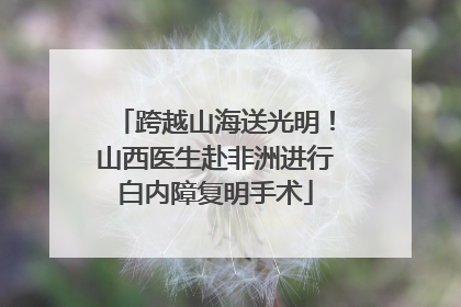 跨越山海送光明！山西医生赴非洲进行白内障复明手术