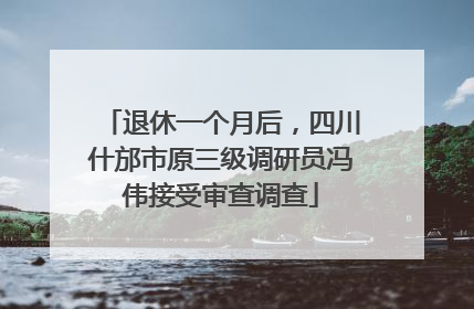 退休一个月后，四川什邡市原三级调研员冯伟接受审查调查