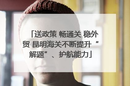 送政策 畅通关 稳外贸 昆明海关不断提升“解题”、护航能力