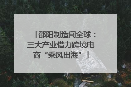 邵阳制造闯全球：三大产业借力跨境电商“乘风出海”