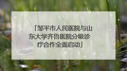 邹平市人民医院与山东大学齐鲁医院分级诊疗合作全面启动