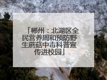 郴州：北湖区全民营养周和预防野生蘑菇中毒科普宣传进校园