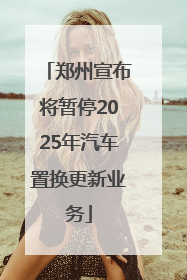 郑州宣布将暂停2025年汽车置换更新业务