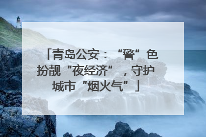 青岛公安：“警”色扮靓“夜经济”，守护城市“烟火气”