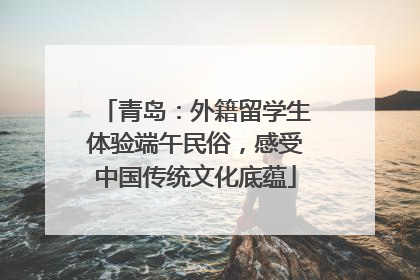 青岛：外籍留学生体验端午民俗，感受中国传统文化底蕴