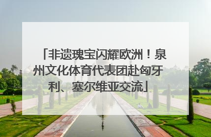 非遗瑰宝闪耀欧洲！泉州文化体育代表团赴匈牙利、塞尔维亚交流