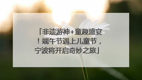 非遗游神+童趣盛宴！端午节遇上儿童节，宁波将开启奇妙之旅