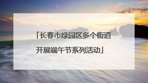 长春市绿园区多个街道开展端午节系列活动