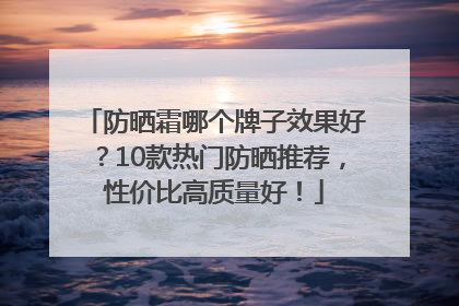 防晒霜哪个牌子效果好？10款热门防晒推荐，性价比高质量好！