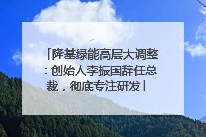 隆基绿能高层大调整：创始人李振国辞任总裁，彻底专注研发