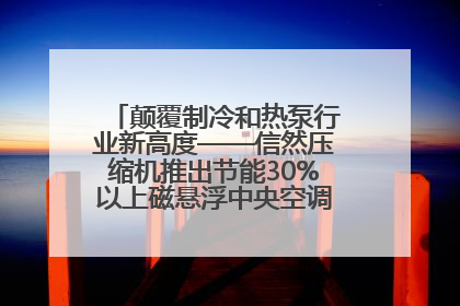 颠覆制冷和热泵行业新高度——信然压缩机推出节能30%以上磁悬浮中央空调和磁悬浮热泵